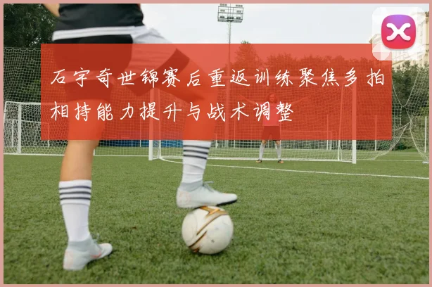 石宇奇世锦赛后重返训练聚焦多拍相持能力提升与战术调整