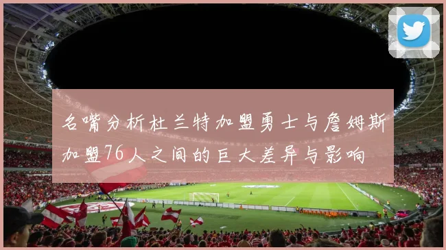 名嘴分析杜兰特加盟勇士与詹姆斯加盟76人之间的巨大差异与影响