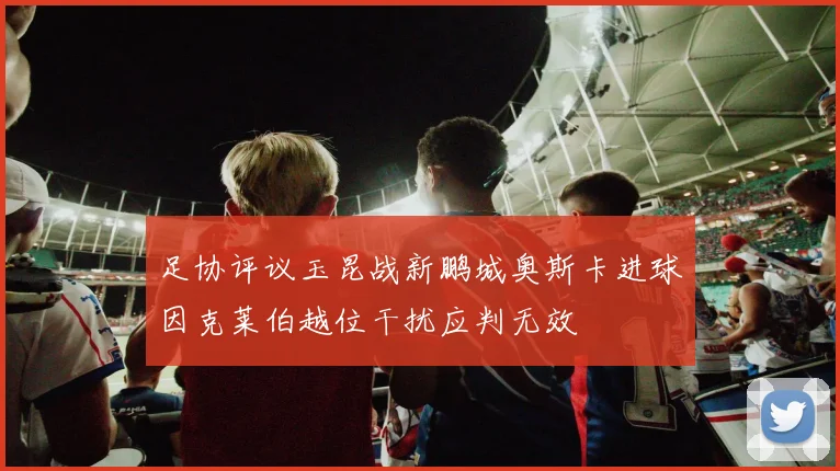 足协评议玉昆战新鹏城奥斯卡进球因克莱伯越位干扰应判无效