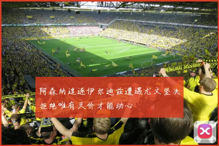 阿森纳追逐伊尔迪兹遭遇尤文坚决拒绝唯有天价才能动心