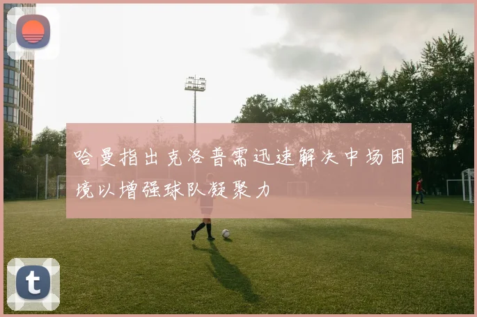 哈曼指出克洛普需迅速解决中场困境以增强球队凝聚力