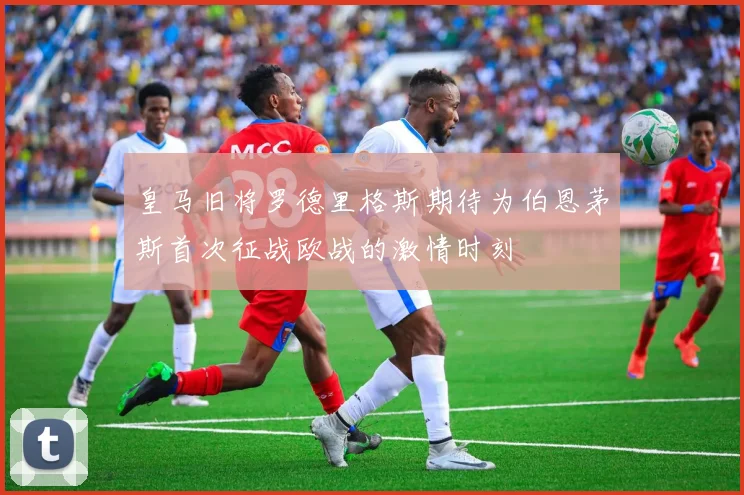 皇马旧将罗德里格斯期待为伯恩茅斯首次征战欧战的激情时刻