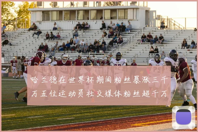 哈兰德在世界杯期间粉丝暴涨三千万五位运动员社交媒体粉丝超千万